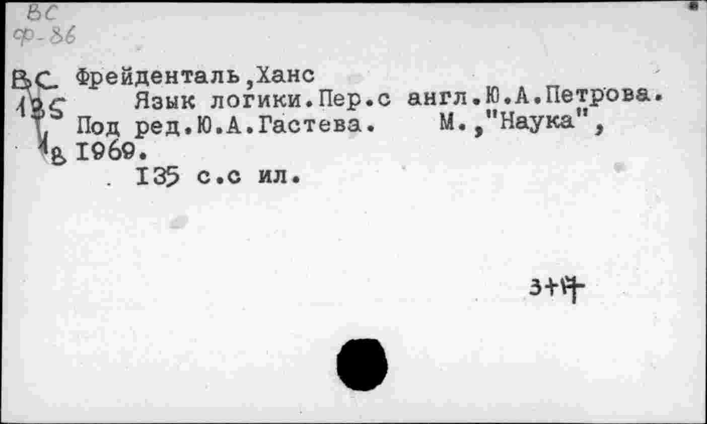 ﻿Фрейденталь,Ханс
Язык логики.Пер.с англ.Ю.А.Петрова. Под ред.Ю.А.Гастева. М./’Наука”, 1969.
. 135 с.с ил.
3+£|-